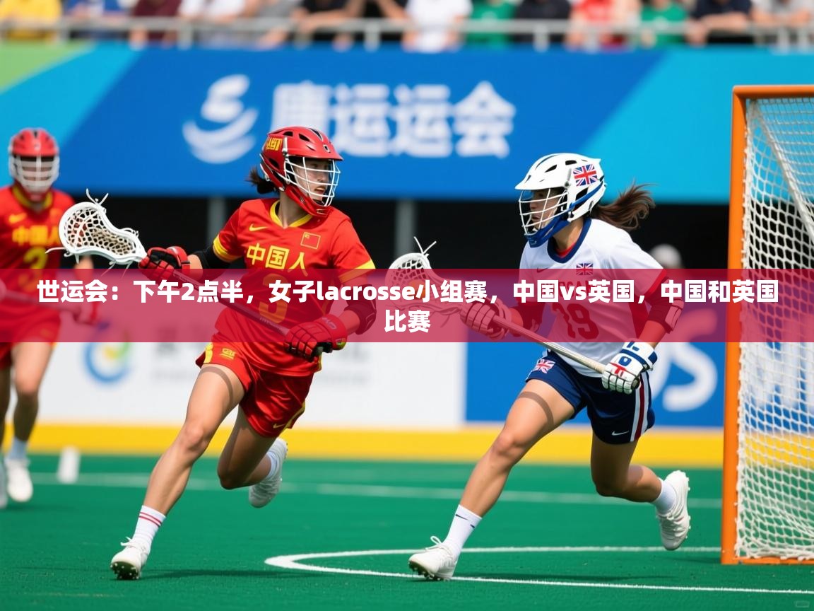 2025乐鱼体育在线网站世运会：下午2点半，女子lacrosse小组赛，中国vs英国，中国和英国比赛  第2张