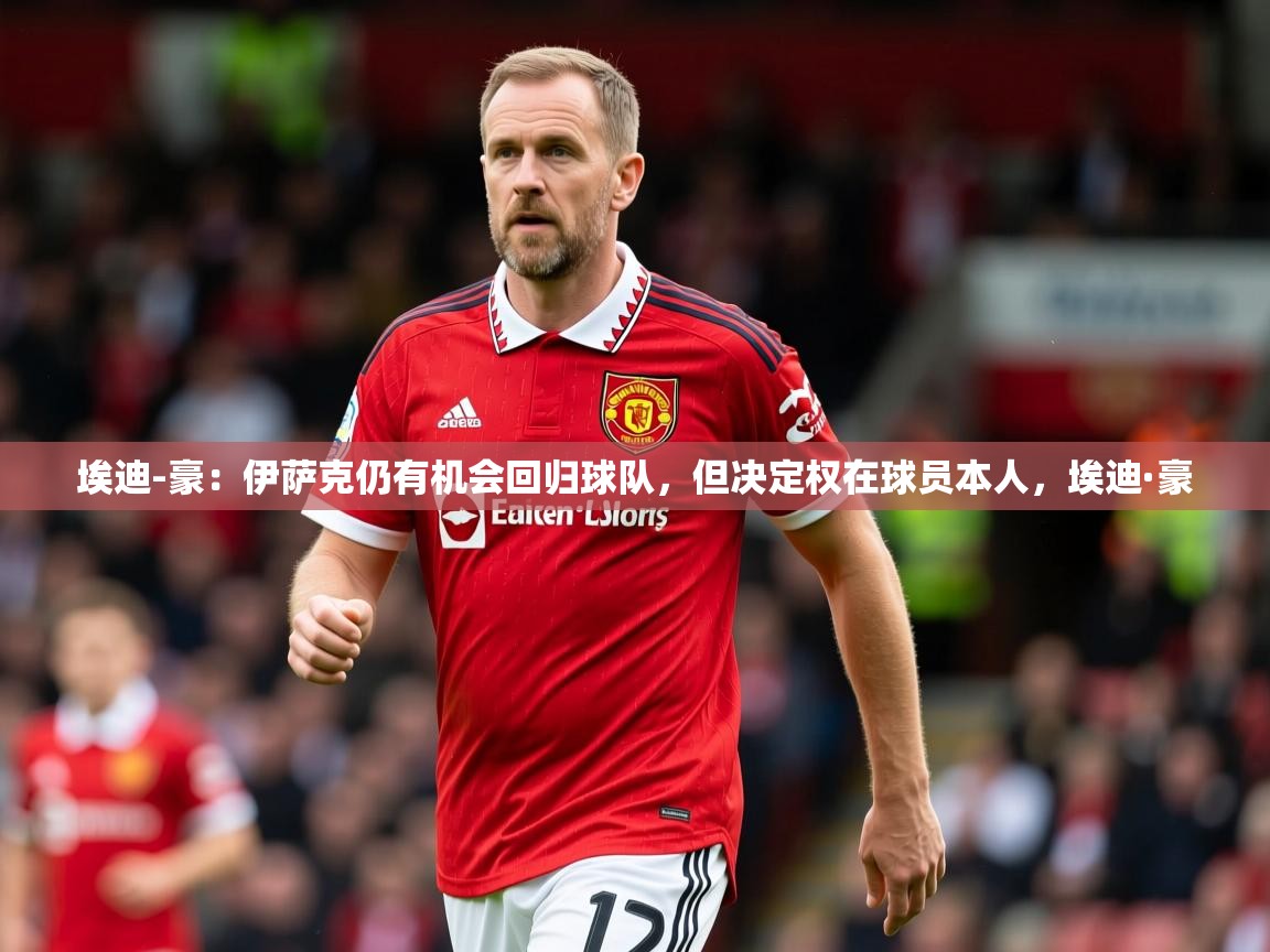 2025乐鱼体育在线埃迪-豪：伊萨克仍有机会回归球队，但决定权在球员本人，埃迪·豪