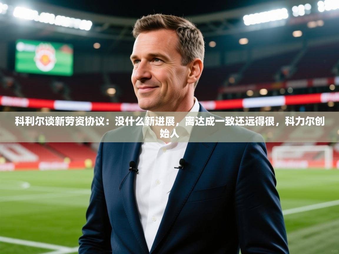 2025乐鱼体育app登录入口科利尔谈新劳资协议：没什么新进展，离达成一致还远得很，科力尔创始人  第3张