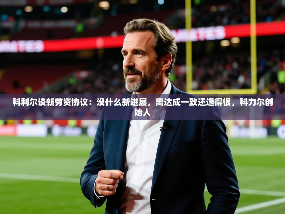 2025乐鱼体育app登录入口科利尔谈新劳资协议：没什么新进展，离达成一致还远得很，科力尔创始人  第4张