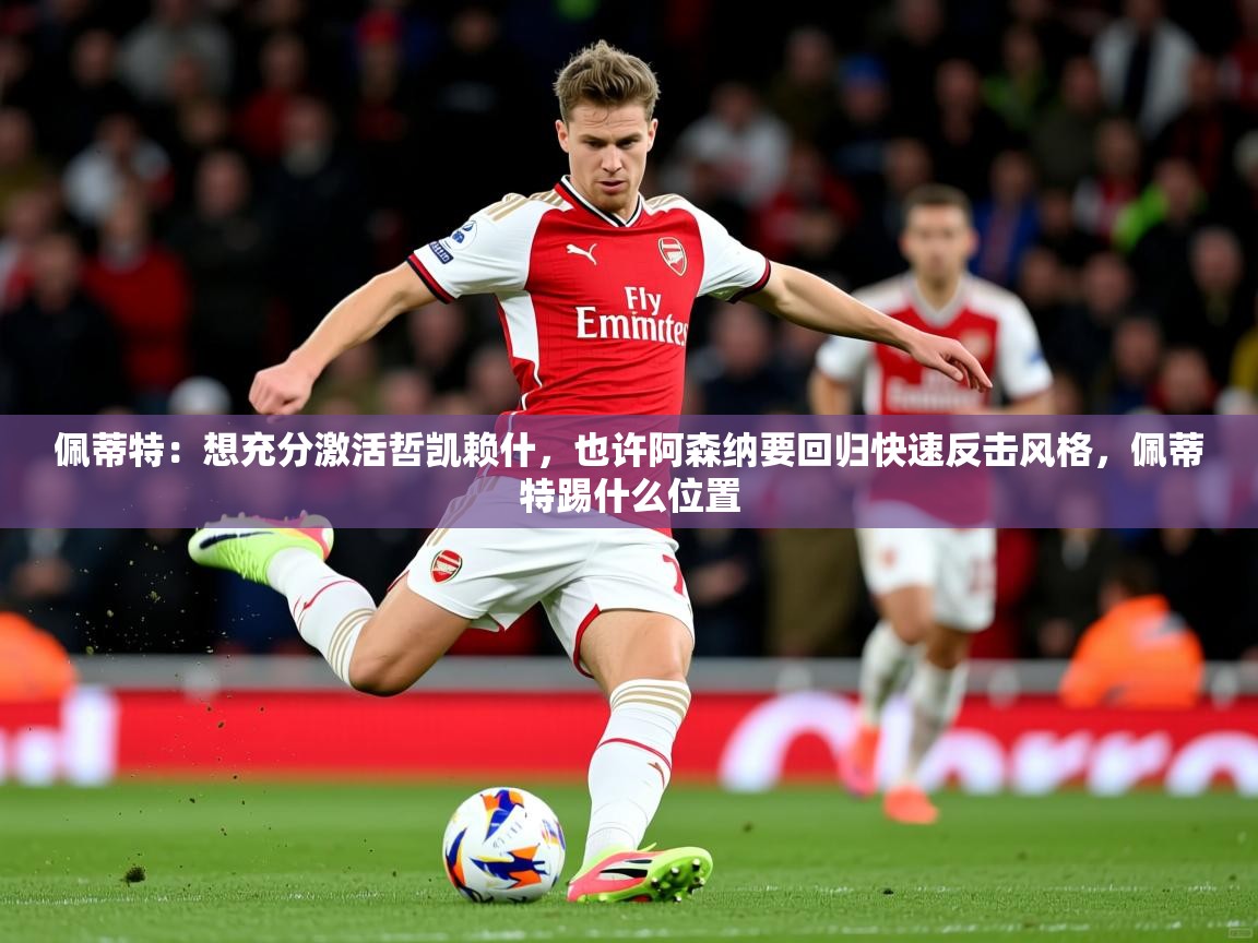 2025乐鱼体育app官网入口佩蒂特：想充分激活哲凯赖什，也许阿森纳要回归快速反击风格，佩蒂特踢什么位置  第3张