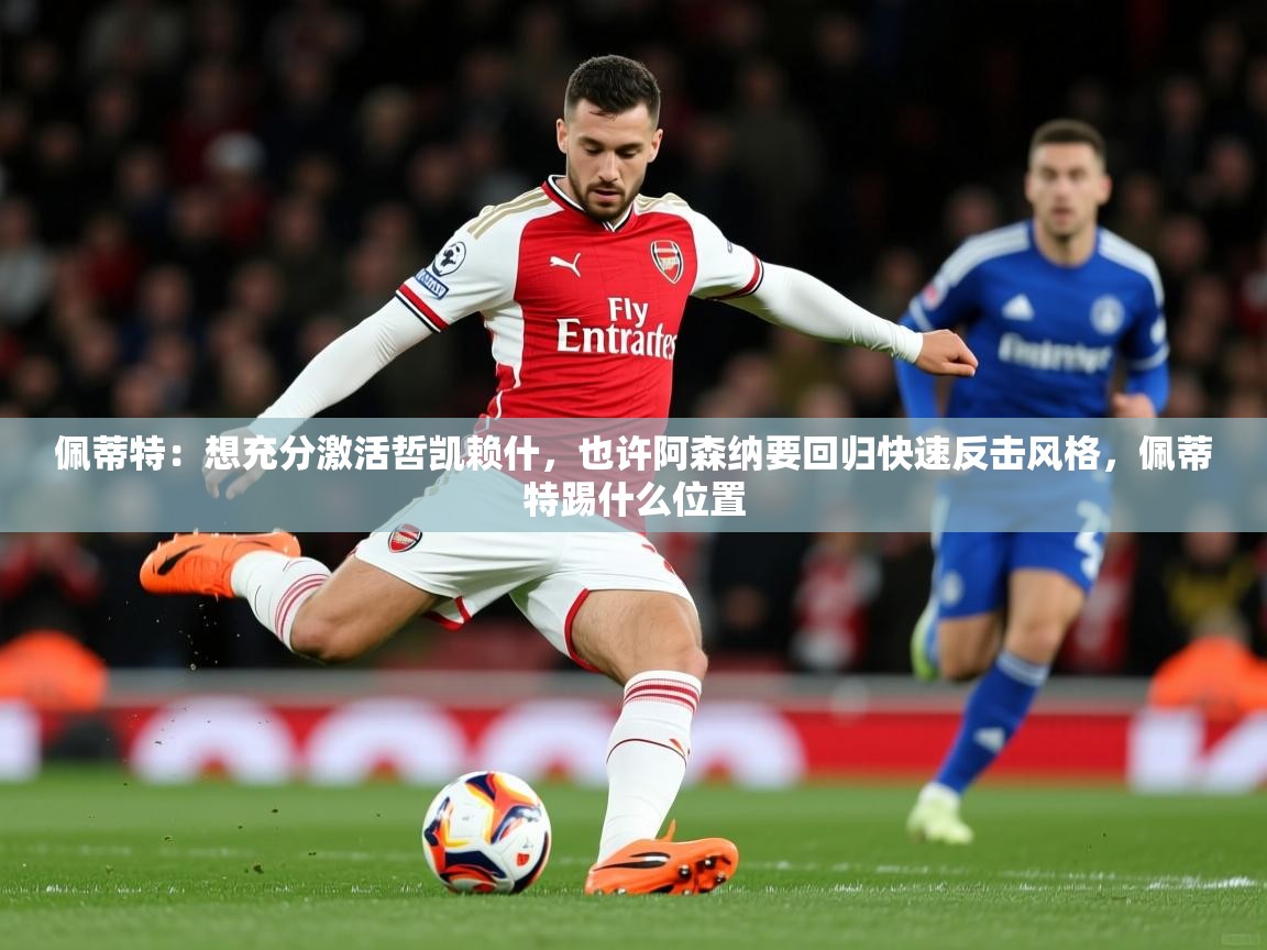 2025乐鱼体育app官网入口佩蒂特：想充分激活哲凯赖什，也许阿森纳要回归快速反击风格，佩蒂特踢什么位置  第4张