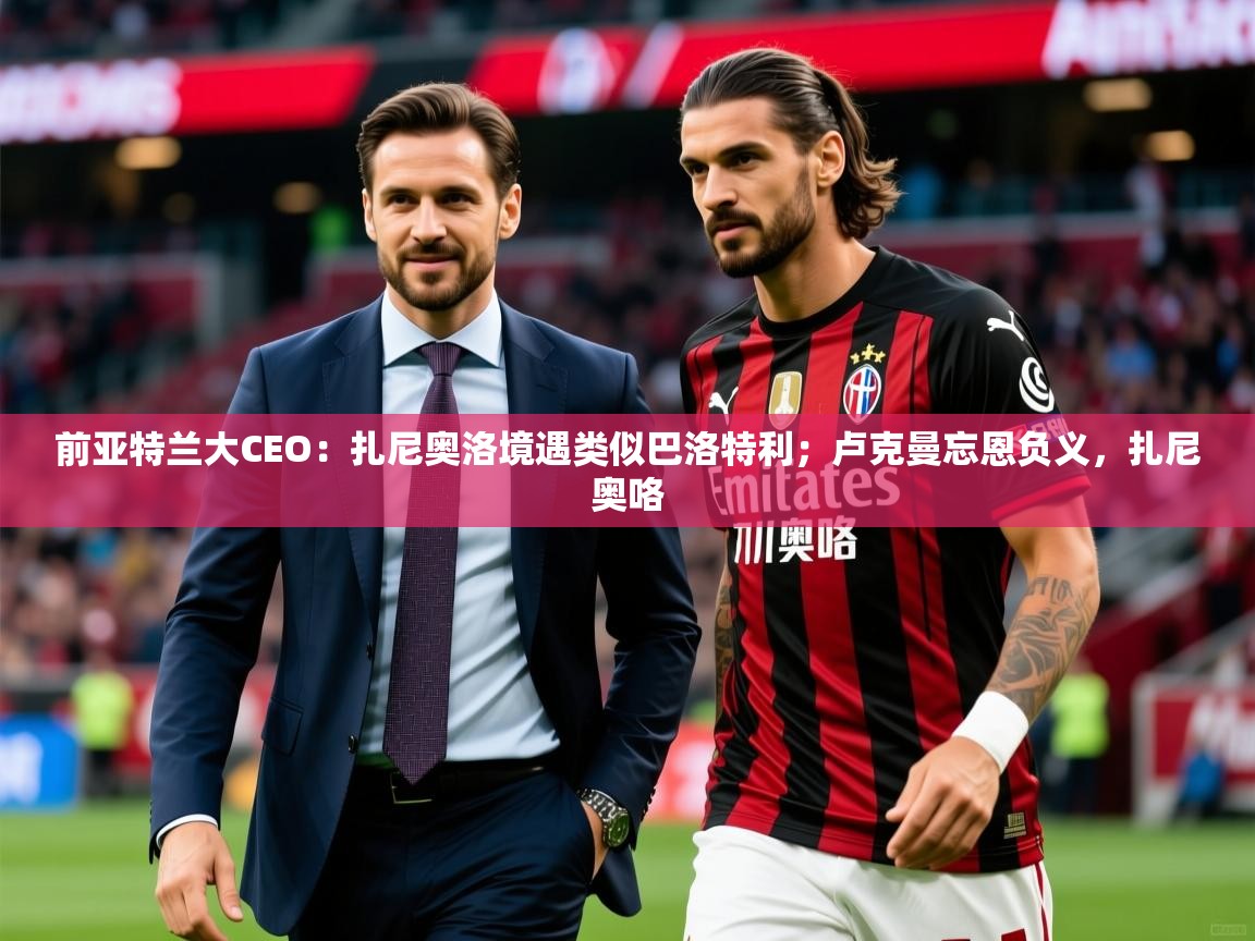2025乐鱼体育登录网页入口前亚特兰大CEO：扎尼奥洛境遇类似巴洛特利；卢克曼忘恩负义，扎尼奥咯  第1张