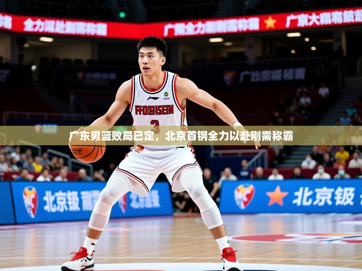 2026乐鱼体育官网广东男篮败局已定，北京首钢全力以赴刚需称霸