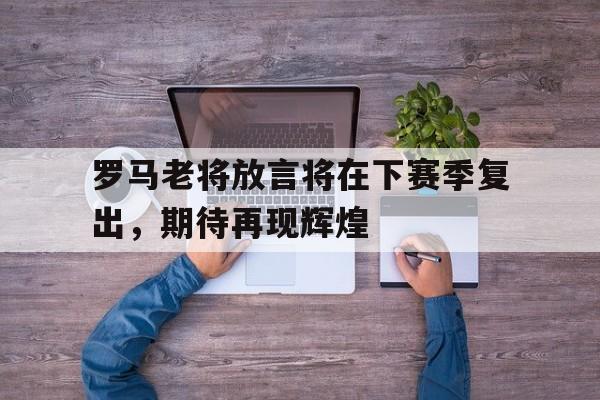 乐鱼平台官网-罗马老将放言将在下赛季复出，期待再现辉煌的简单介绍