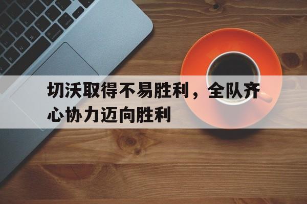 乐鱼体育官网-切沃取得不易胜利，全队齐心协力迈向胜利的简单介绍