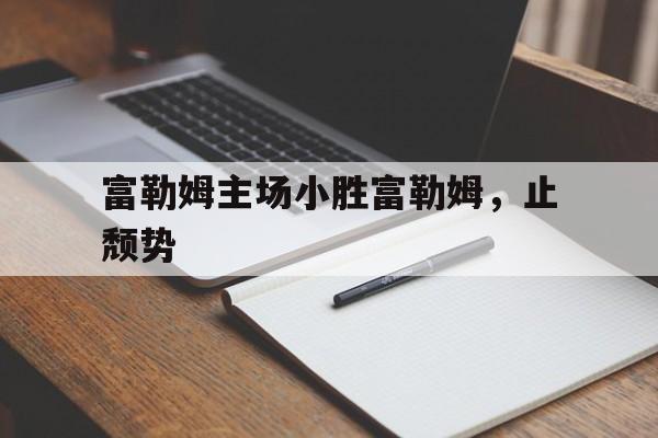 乐鱼官网进入-富勒姆主场小胜富勒姆，止颓势的简单介绍