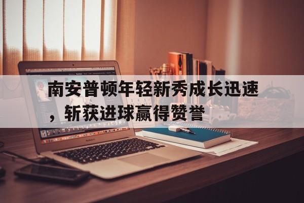乐鱼体育平台官网-南安普顿年轻新秀成长迅速，斩获进球赢得赞誉的简单介绍